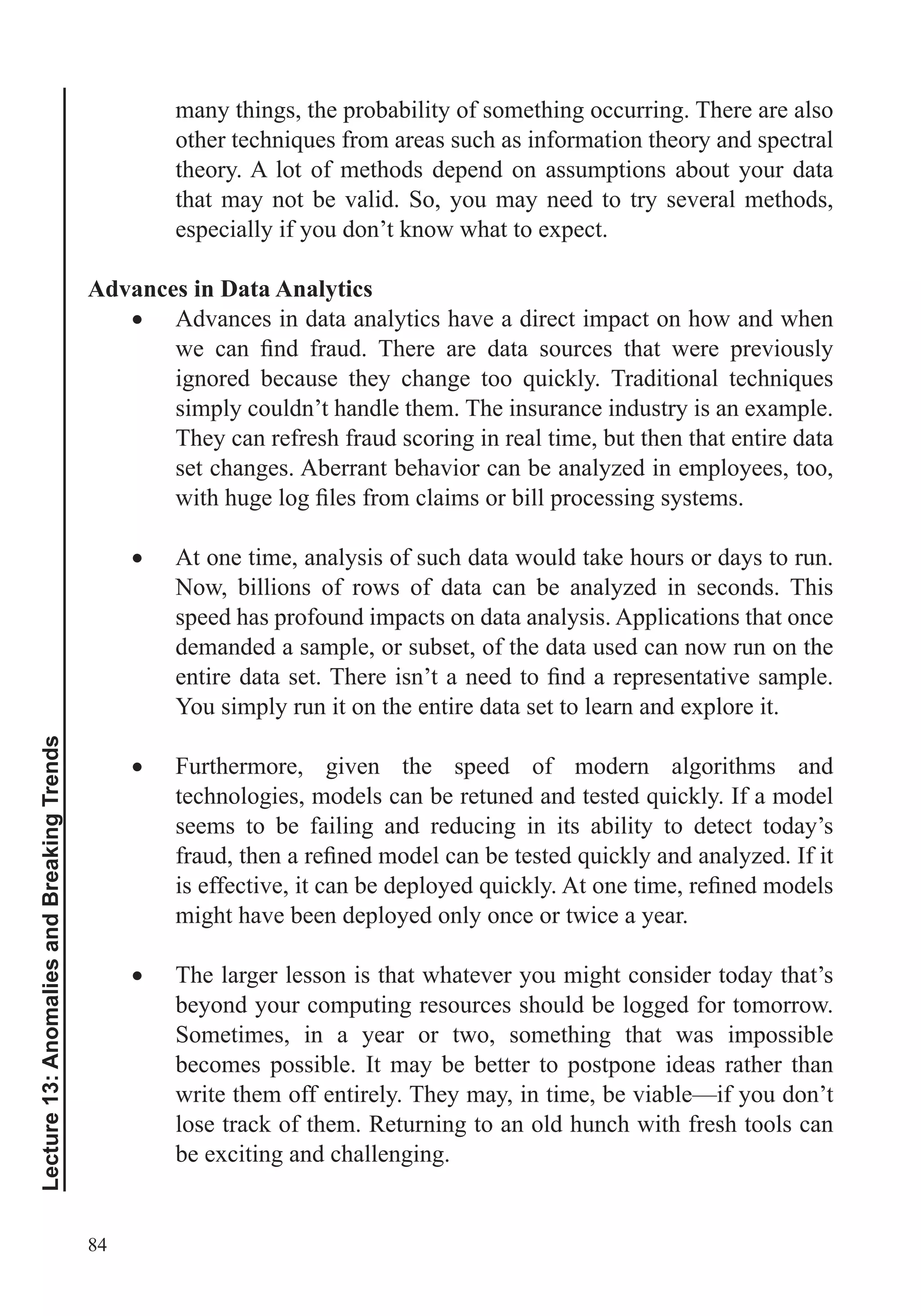 84
Lecture13:AnomaliesandBreakingTrends
many things, the probability of something occurring. There are also
theory. A lot of methods depend on assumptions about your data
that may not be valid. So, you may need to try several methods,
especially if you don’t know what to expect.
Advances in Data Analytics
Advances in data analytics have a direct impact on how and when
simply couldn’t handle them. The insurance industry is an example.
They can refresh fraud scoring in real time, but then that entire data
set changes. Aberrant behavior can be analyzed in employees, too,
At one time, analysis of such data would take hours or days to run.
Now, billions of rows of data can be analyzed in seconds. This
speed has profound impacts on data analysis. Applications that once
demanded a sample, or subset, of the data used can now run on the
You simply run it on the entire data set to learn and explore it.
Furthermore, given the speed of modern algorithms and
seems to be failing and reducing in its ability to detect today’s
might have been deployed only once or twice a year.
The larger lesson is that whatever you might consider today that’s
beyond your computing resources should be logged for tomorrow.
Sometimes, in a year or two, something that was impossible
becomes possible. It may be better to postpone ideas rather than
write them off entirely. They may, in time, be viable—if you don’t
lose track of them. Returning to an old hunch with fresh tools can
be exciting and challenging.
 