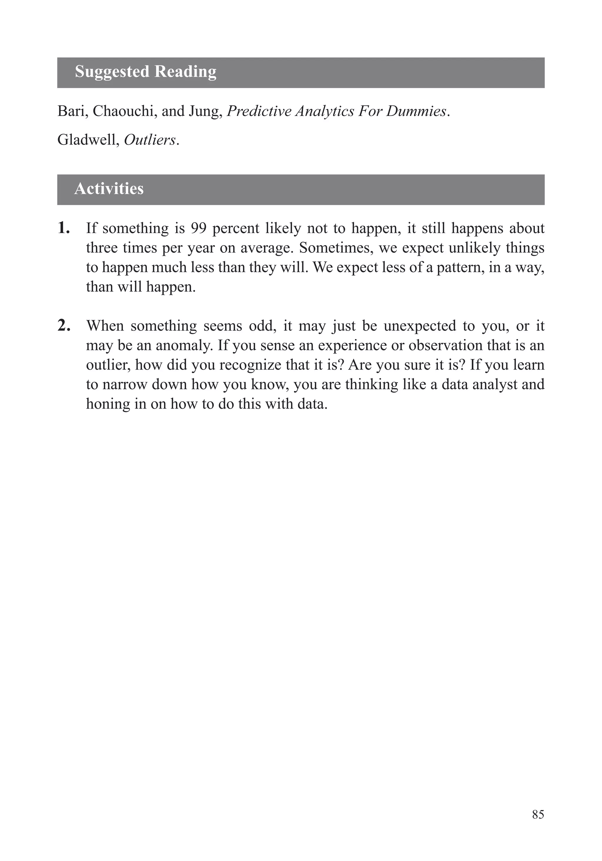 85
Bari, Chaouchi, and Jung, Predictive Analytics For Dummies.
Gladwell, Outliers.
1. If something is 99 percent likely not to happen, it still happens about
three times per year on average. Sometimes, we expect unlikely things
to happen much less than they will. We expect less of a pattern, in a way,
than will happen.
2. When something seems odd, it may just be unexpected to you, or it
may be an anomaly. If you sense an experience or observation that is an
outlier, how did you recognize that it is? Are you sure it is? If you learn
to narrow down how you know, you are thinking like a data analyst and
honing in on how to do this with data.
Suggested Reading
Activities
 
