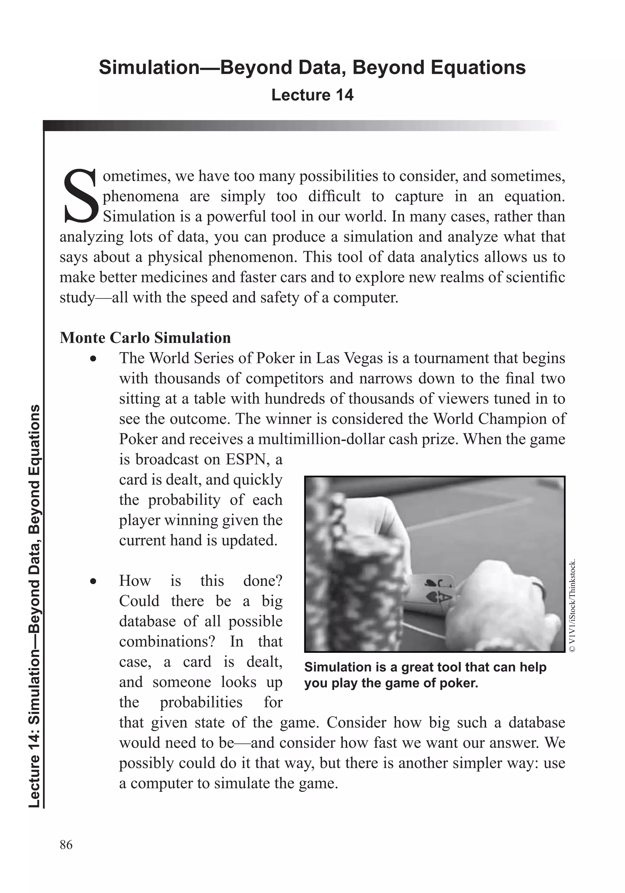 86
Lecture14:Simulation—BeyondData,BeyondEquations
Simulation—Beyond Data, Beyond Equations
Lecture 14
S
ometimes, we have too many possibilities to consider, and sometimes,
Simulation is a powerful tool in our world. In many cases, rather than
analyzing lots of data, you can produce a simulation and analyze what that
says about a physical phenomenon. This tool of data analytics allows us to
study—all with the speed and safety of a computer.
Monte Carlo Simulation
The World Series of Poker in Las Vegas is a tournament that begins
sitting at a table with hundreds of thousands of viewers tuned in to
see the outcome. The winner is considered the World Champion of
Poker and receives a multimillion-dollar cash prize. When the game
is broadcast on ESPN, a
the probability of each
player winning given the
current hand is updated.
How is this done?
Could there be a big
database of all possible
combinations? In that
case, a card is dealt,
and someone looks up
the probabilities for
that given state of the game. Consider how big such a database
would need to be—and consider how fast we want our answer. We
possibly could do it that way, but there is another simpler way: use
a computer to simulate the game.
Simulation is a great tool that can help
you play the game of poker.
©V1V1/iStock/Thinkstock.
 