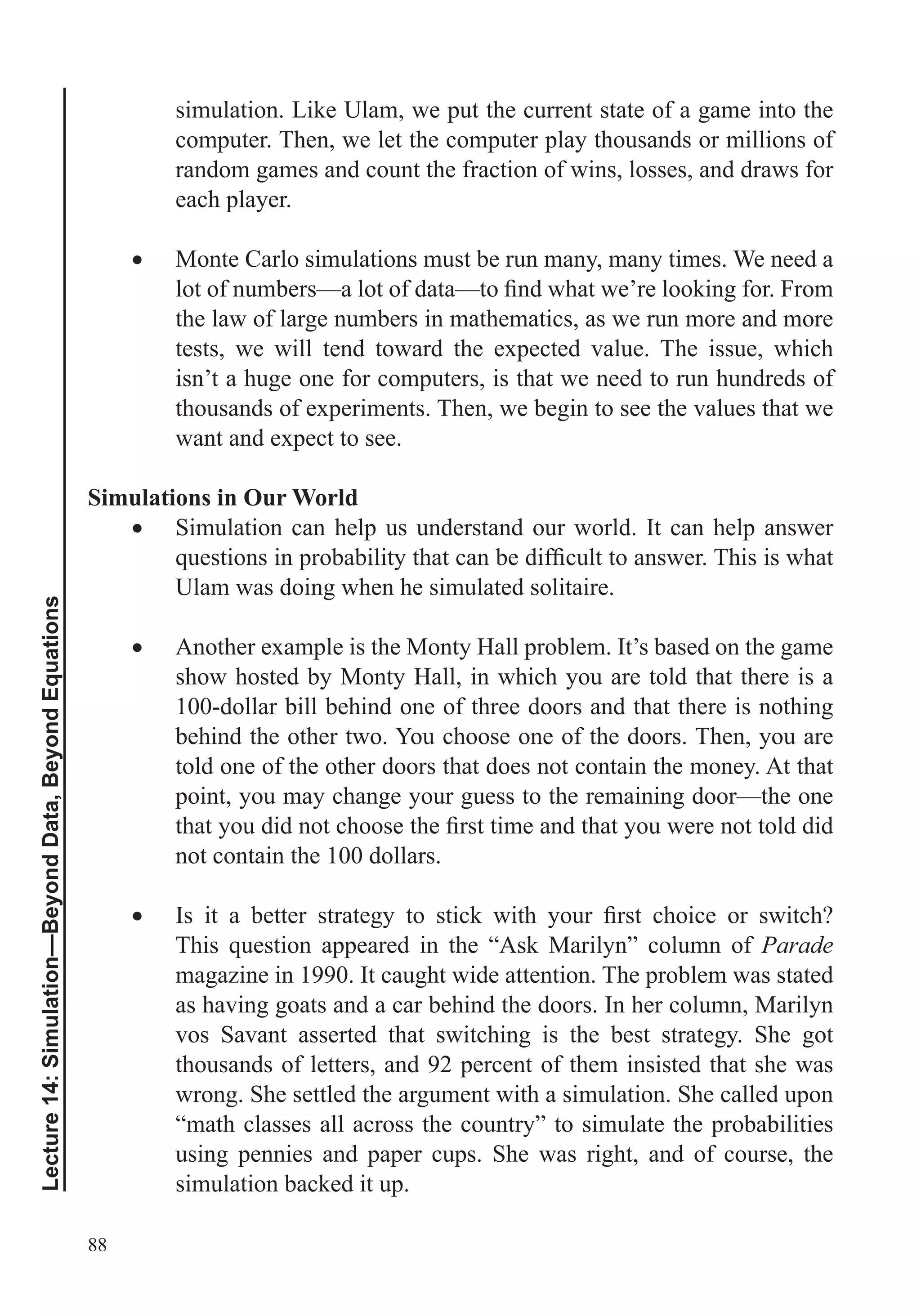 88
Lecture14:Simulation—BeyondData,BeyondEquations
simulation. Like Ulam, we put the current state of a game into the
computer. Then, we let the computer play thousands or millions of
random games and count the fraction of wins, losses, and draws for
each player.
Monte Carlo simulations must be run many, many times. We need a
the law of large numbers in mathematics, as we run more and more
tests, we will tend toward the expected value. The issue, which
isn’t a huge one for computers, is that we need to run hundreds of
thousands of experiments. Then, we begin to see the values that we
want and expect to see.
Simulations in Our World
Simulation can help us understand our world. It can help answer
Ulam was doing when he simulated solitaire.
Another example is the Monty Hall problem. It’s based on the game
show hosted by Monty Hall, in which you are told that there is a
100-dollar bill behind one of three doors and that there is nothing
behind the other two. You choose one of the doors. Then, you are
told one of the other doors that does not contain the money. At that
point, you may change your guess to the remaining door—the one
not contain the 100 dollars.
Parade
magazine in 1990. It caught wide attention. The problem was stated
as having goats and a car behind the doors. In her column, Marilyn
vos Savant asserted that switching is the best strategy. She got
thousands of letters, and 92 percent of them insisted that she was
wrong. She settled the argument with a simulation. She called upon
“math classes all across the country” to simulate the probabilities
using pennies and paper cups. She was right, and of course, the
simulation backed it up.
 