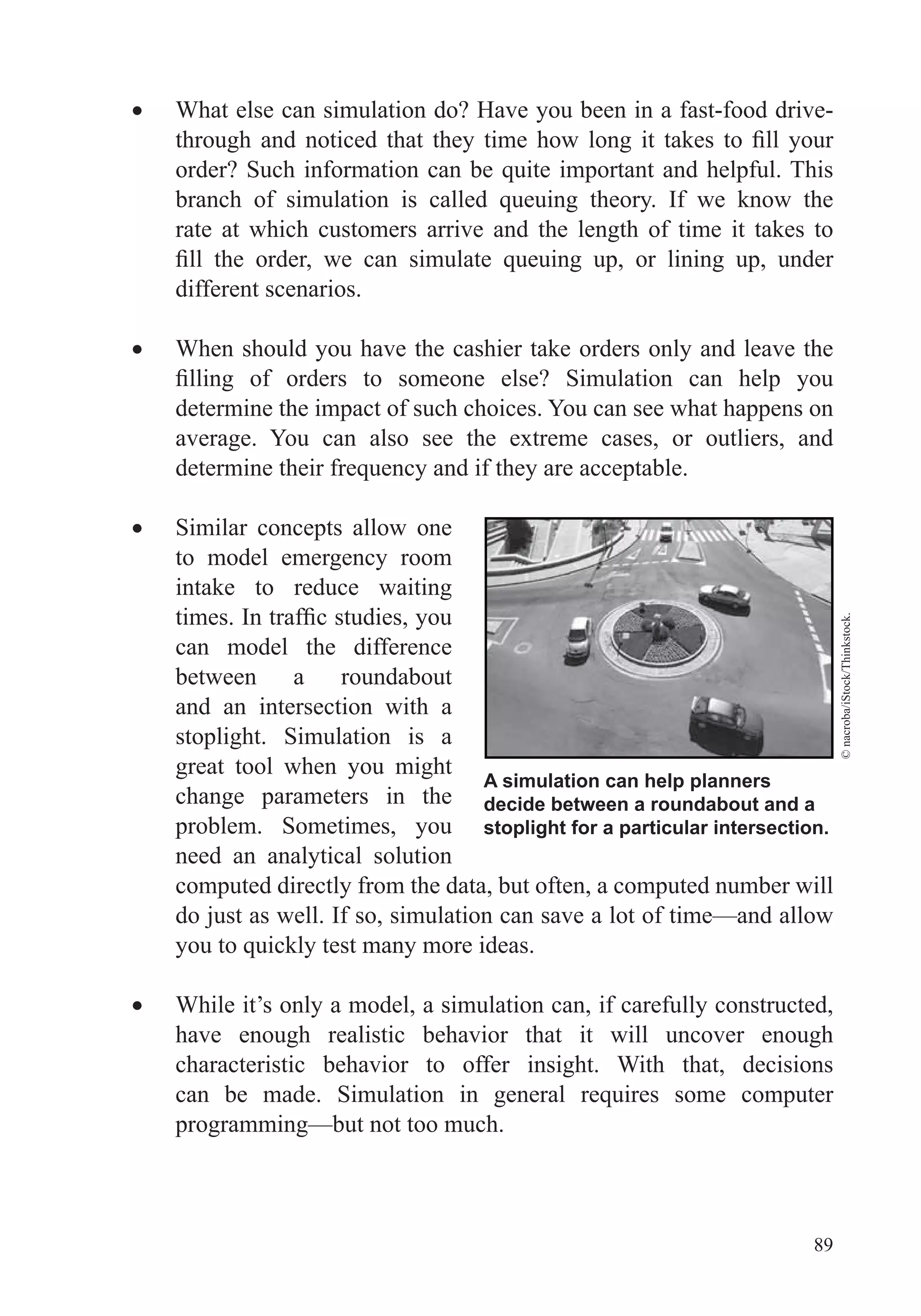 89
What else can simulation do? Have you been in a fast-food drive-
rate at which customers arrive and the length of time it takes to
different scenarios.
When should you have the cashier take orders only and leave the
determine the impact of such choices. You can see what happens on
average. You can also see the extreme cases, or outliers, and
Similar concepts allow one
to model emergency room
intake to reduce waiting
can model the difference
between a roundabout
and an intersection with a
stoplight. Simulation is a
great tool when you might
change parameters in the
problem. Sometimes, you
need an analytical solution
computed directly from the data, but often, a computed number will
do just as well. If so, simulation can save a lot of time—and allow
While it’s only a model, a simulation can, if carefully constructed,
have enough realistic behavior that it will uncover enough
characteristic behavior to offer insight. With that, decisions
programming—but not too much.
A simulation can help planners
decide between a roundabout and a
stoplight for a particular intersection.
©nacroba/iStock/Thinkstock.
 