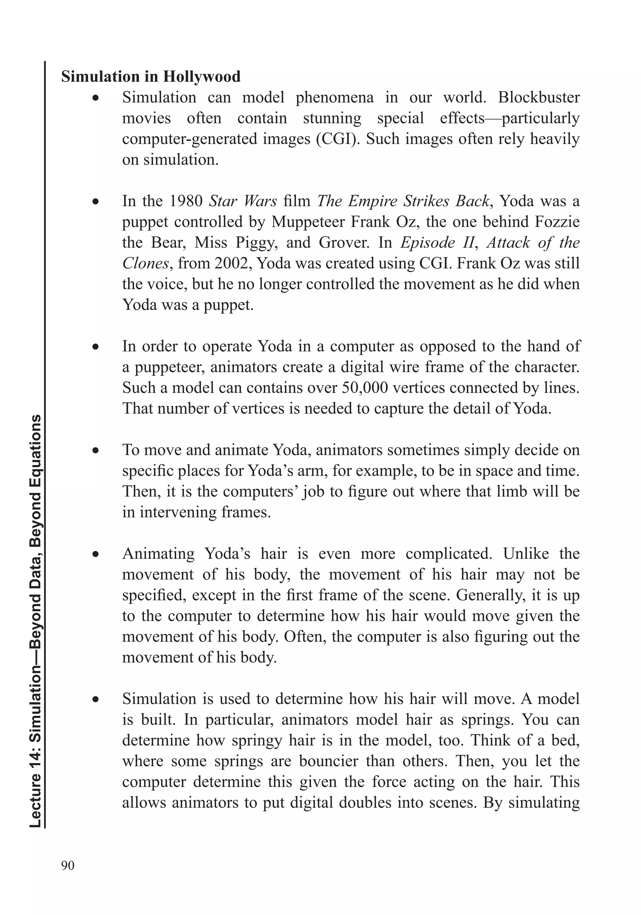 90
Lecture14:Simulation—BeyondData,BeyondEquations
Simulation in Hollywood
Simulation can model phenomena in our world. Blockbuster
movies often contain stunning special effects—particularly
computer-generated images (CGI). Such images often rely heavily
on simulation.
In the 1980 Star Wars The Empire Strikes Back, Yoda was a
puppet controlled by Muppeteer Frank Oz, the one behind Fozzie
the Bear, Miss Piggy, and Grover. In Episode II, Attack of the
Clones, from 2002, Yoda was created using CGI. Frank Oz was still
the voice, but he no longer controlled the movement as he did when
Yoda was a puppet.
In order to operate Yoda in a computer as opposed to the hand of
a puppeteer, animators create a digital wire frame of the character.
Such a model can contains over 50,000 vertices connected by lines.
That number of vertices is needed to capture the detail of Yoda.
To move and animate Yoda, animators sometimes simply decide on
in intervening frames.
Animating Yoda’s hair is even more complicated. Unlike the
movement of his body, the movement of his hair may not be
to the computer to determine how his hair would move given the
movement of his body.
Simulation is used to determine how his hair will move. A model
is built. In particular, animators model hair as springs. You can
determine how springy hair is in the model, too. Think of a bed,
where some springs are bouncier than others. Then, you let the
computer determine this given the force acting on the hair. This
allows animators to put digital doubles into scenes. By simulating
 
