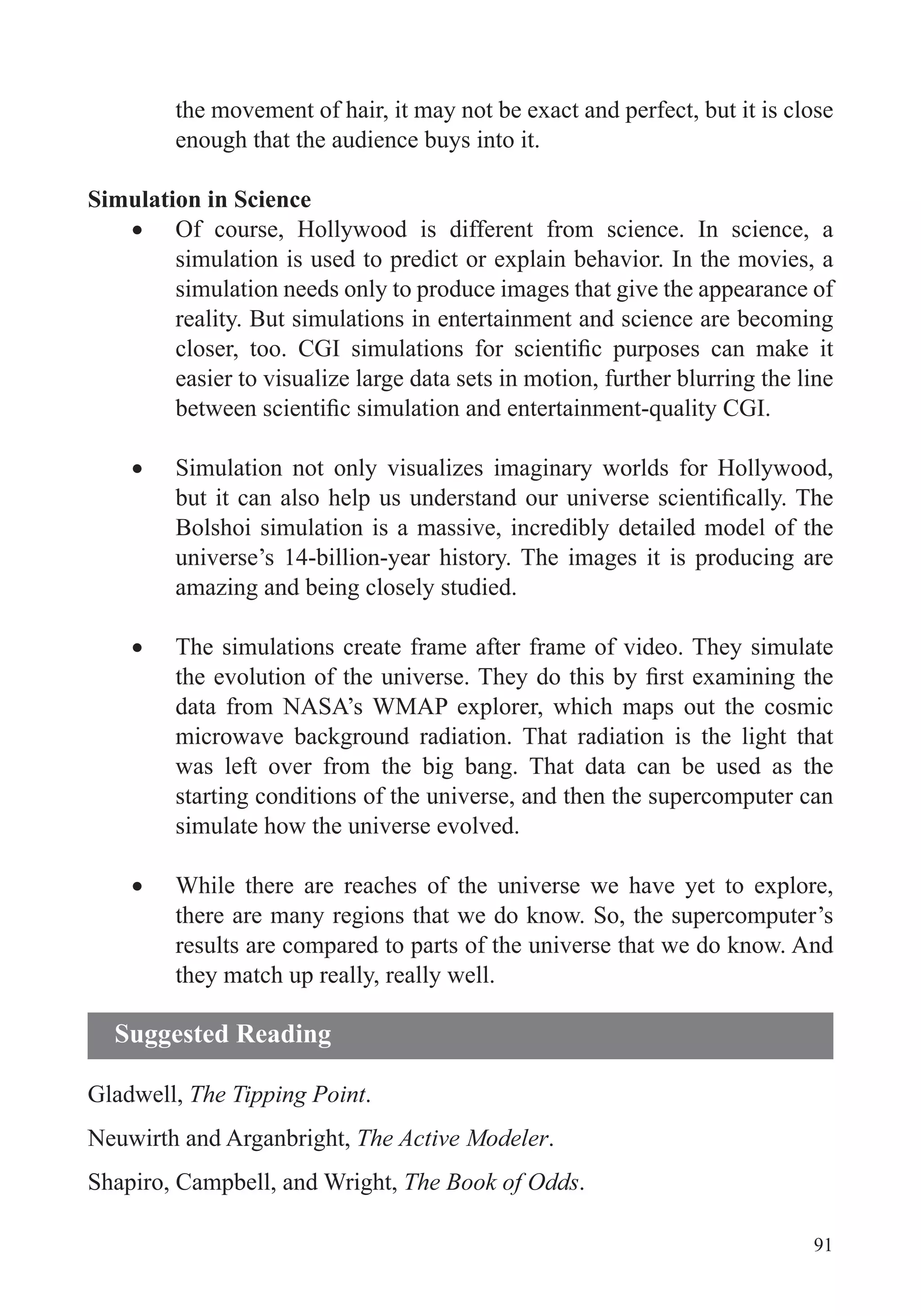 91
the movement of hair, it may not be exact and perfect, but it is close
enough that the audience buys into it.
Simulation in Science
Of course, Hollywood is different from science. In science, a
simulation is used to predict or explain behavior. In the movies, a
simulation needs only to produce images that give the appearance of
reality. But simulations in entertainment and science are becoming
easier to visualize large data sets in motion, further blurring the line
Simulation not only visualizes imaginary worlds for Hollywood,
Bolshoi simulation is a massive, incredibly detailed model of the
universe’s 14-billion-year history. The images it is producing are
amazing and being closely studied.
The simulations create frame after frame of video. They simulate
data from NASA’s WMAP explorer, which maps out the cosmic
microwave background radiation. That radiation is the light that
was left over from the big bang. That data can be used as the
starting conditions of the universe, and then the supercomputer can
simulate how the universe evolved.
While there are reaches of the universe we have yet to explore,
there are many regions that we do know. So, the supercomputer’s
results are compared to parts of the universe that we do know. And
they match up really, really well.
Gladwell, The Tipping Point.
Neuwirth and Arganbright, The Active Modeler.
Shapiro, Campbell, and Wright, The Book of Odds.
Suggested Reading
 