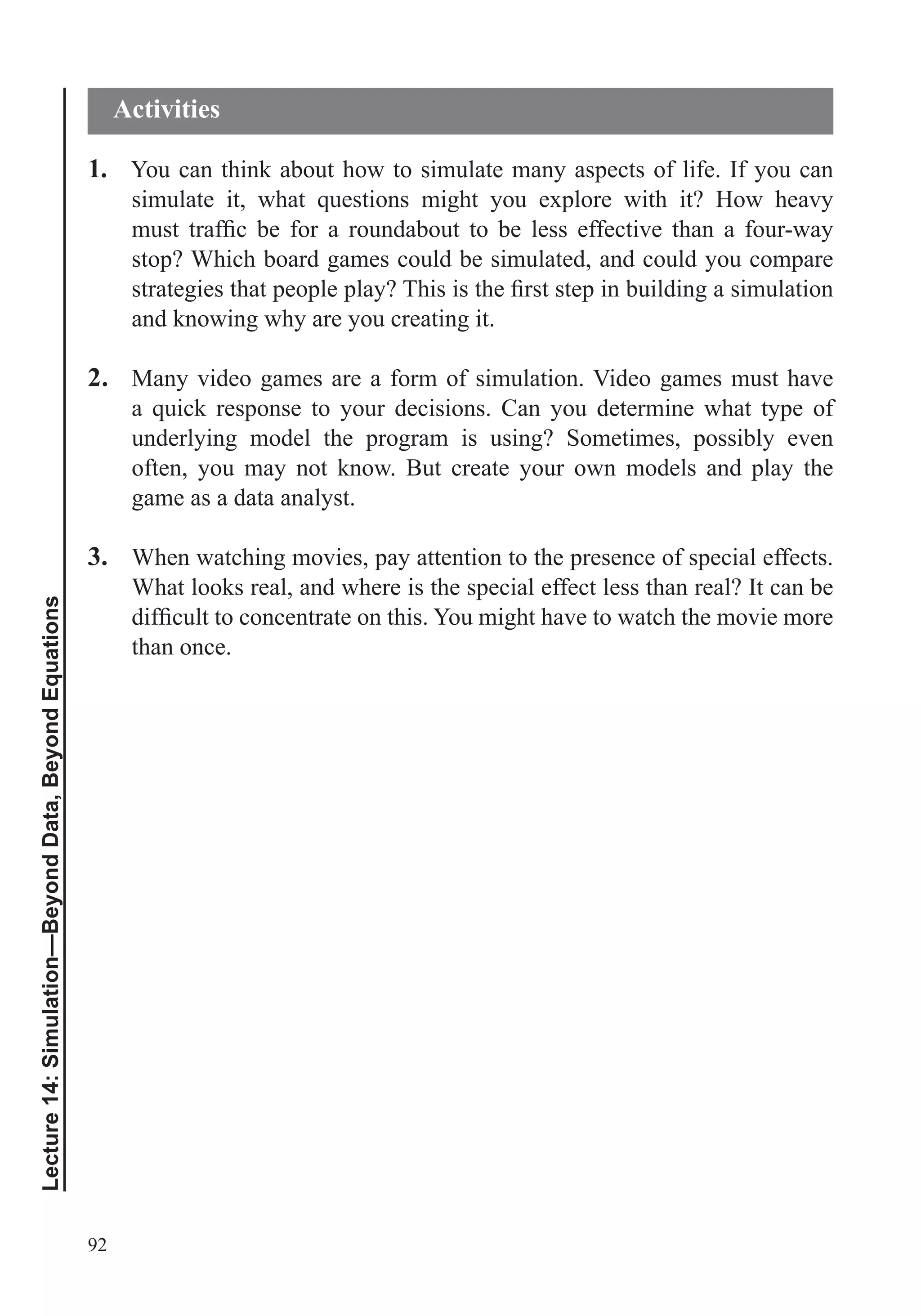 92
Lecture14:Simulation—BeyondData,BeyondEquations
1. You can think about how to simulate many aspects of life. If you can
stop? Which board games could be simulated, and could you compare
and knowing why are you creating it.
2. Many video games are a form of simulation. Video games must have
underlying model the program is using? Sometimes, possibly even
often, you may not know. But create your own models and play the
game as a data analyst.
3. When watching movies, pay attention to the presence of special effects.
What looks real, and where is the special effect less than real? It can be
than once.
Activities
 
