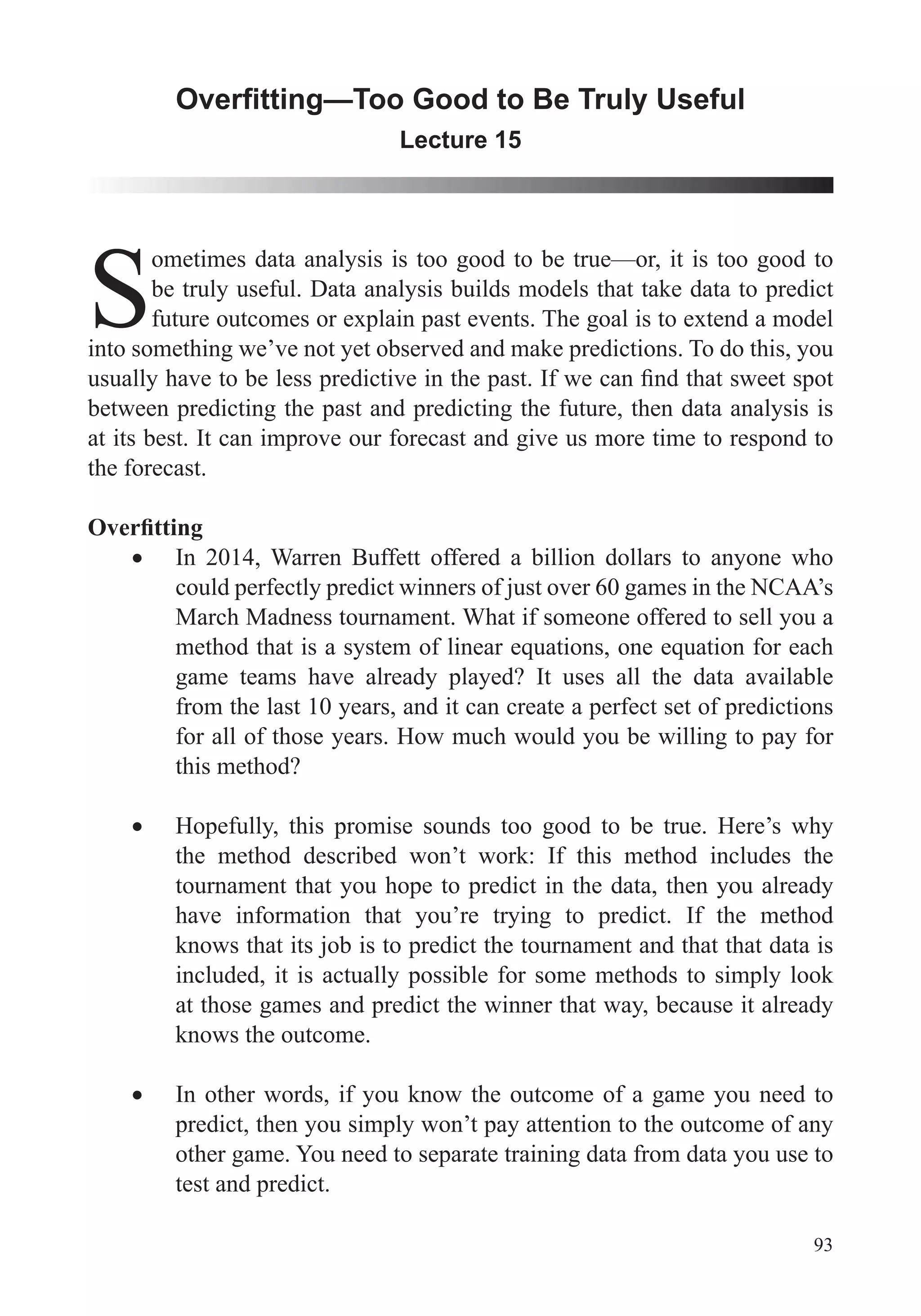 93
Lecture 15
S
ometimes data analysis is too good to be true—or, it is too good to
be truly useful. Data analysis builds models that take data to predict
future outcomes or explain past events. The goal is to extend a model
into something we’ve not yet observed and make predictions. To do this, you
between predicting the past and predicting the future, then data analysis is
at its best. It can improve our forecast and give us more time to respond to
the forecast.
In 2014, Warren Buffett offered a billion dollars to anyone who
could perfectly predict winners of just over 60 games in the NCAA’s
March Madness tournament. What if someone offered to sell you a
game teams have already played? It uses all the data available
from the last 10 years, and it can create a perfect set of predictions
for all of those years. How much would you be willing to pay for
this method?
Hopefully, this promise sounds too good to be true. Here’s why
the method described won’t work: If this method includes the
tournament that you hope to predict in the data, then you already
have information that you’re trying to predict. If the method
knows that its job is to predict the tournament and that that data is
included, it is actually possible for some methods to simply look
at those games and predict the winner that way, because it already
knows the outcome.
In other words, if you know the outcome of a game you need to
predict, then you simply won’t pay attention to the outcome of any
other game. You need to separate training data from data you use to
test and predict.
 