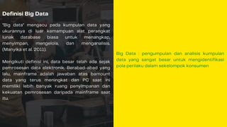Definisi Big Data
"Big data" mengacu pada kumpulan data yang
ukurannya di luar kemampuan alat perangkat
lunak database biasa untuk menangkap,
menyimpan, mengelola, dan menganalisis.
(Manyika et al. 2011).
Mengikuti definisi ini, data besar telah ada sejak
pemrosesan data elektronik. Berabad-abad yang
lalu, mainframe adalah jawaban atas bamount
data yang terus meningkat dan PC saat ini
memiliki lebih banyak ruang penyimpanan dan
kekuatan pemrosesan daripada mainframe saat
itu.
Big Data : pengumpulan dan analisis kumpulan
data yang sangat besar untuk mengidentifikasi
pola perilaku dalam sekelompok konsumen
 