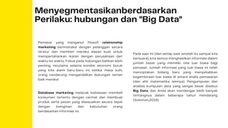 Menyegmentasikanberdasarkan
Perilaku: hubungan dan "Big Data"
Pemasar yang menganut filosofi relationship
marketing berinteraksi dengan pelanggan secara
teratur dan memberi mereka alasan kuat untuk
mempertahankan ikatan dengan perusahaan dari
waktu ke waktu. Fokus pada hubungan bahkan lebih
penting, terutama selama kondisi ekonomi buruk
yang kita alami baru-baru ini; ketika masa sulit,
orang cenderung mengandalkan dukungan teman
baik mereka!
Database marketing melacak kebiasaan membeli
konsumen tertentu dengan cermat dan membuat
produk serta pesan yang disesuaikan secara tepat
dengan keinginan dan kebutuhan orang
berdasarkan informasi ini.
Pada saat ini (dan setiap saat setelah itu sampai kita
bersuara), kita semua menghasilkan informasi dalam
jumlah besar yang memiliki nilai luar biasa bagi
pemasar. Jumlah informasi yang luar biasa ini telah
menciptakan bidang baru yang menyebabkan
kegembiraan luar biasa di antara analis pemasaran
(dan ahli matematika lainnya). Pengumpulan dan
analisis kumpulan data yang sangat besar disebut
Big Data, dan Anda akan mendengar lebih banyak
tentangnya dalam beberapa tahun mendatang
(Solomon,2018).
 