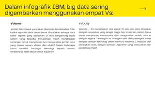 Dalam infografik IBM, big data sering
digambarkan menggunakan empat Vs:
jumlah data masuk yang akan disimpan dan dianalisis. Titik
ketika sejumlah data benar-benar dinyatakan sebagai data
besar seperti yang dijelaskan di atas bergantung pada
sistem yang tersedia. Perusahaan masih menghadapi
tantangan untuk menyimpan dan menganalisis jumlah data
yang masuk secara efisien dan efektif. Dalam beberapa
tahun terakhir, berbagai teknologi seperti sistem
terdistribusi telah dibuat untuk tujuan ini.
Volume
Velocity : Ini menjelaskan dua aspek: Di satu sisi, data dihasilkan
dengan kecepatan yang sangat tinggi dan, di sisi lain, sistem harus
dapat menyimpan, memproses, dan menganalisis jumlah data ini
dengan segera. Tantangan ini ditangani baik oleh perangkat keras
dengan bantuan teknologi dalam memori, misalnya, 1 maupun oleh
perangkat lunak, dengan bantuan algoritme yang disesuaikan dan
paralelisasi masif.
Velocity
 