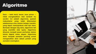 Algoritme
Data — baik kecil, besar, atau pintar —
tidak menghasilkan nilai tambah itu
sendiri. Ini adalah algoritme, apakah
mekanisme yang telah ditentukan
sebelumnya atau sistem belajar mandiri,
yang dapat menciptakan nilai dari data.
Berbeda dengan big data, algoritme-lah
yang memiliki nilai nyata. Algoritme
dinamis menjadi pusat perhatian dalam
bisnis digital masa depan. Algoritme
akan menjadi semakin penting untuk
menganalisis data dalam jumlah yang
semakin meningkat.
 