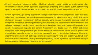 Syarat algoritma biasanya selalu dikaitkan dengan mata pelajaran matematika dan
informatika. Saat ini, istilah algoritma juga sangat didorong oleh wacana publik. Istilah yang
agak “polos, agak membosankan berkonotasi berdebu” kini telah menjadi fenomena itu.
Syarat algoritme juga sering digunakan sebagai "bom kabut" ketika organisasi tidak mau atau
tidak bisa menjelaskan kepada konsumen mengapa tindakan mana yang dipilih. Faktanya,
dijelaskan dengan mengatakan bahwa sesuatu yang sangat kompleks sedang terjadi di
komputer. Akibatnya, istilah algoritme digunakan di satu sisi secara diam-diam dan di sisi lain,
sebagai pengganti ketika harus menulis ulang keadaan yang akan menjadi kompleks atau
untuk menjelaskan kepada diri sendiri "keajaiban" era digital saat ini. Inilah sebabnya
mengapa tidak mengherankan jika istilah tersebut meresahkan dalam diskusi publik dan
menyulitkan pemula untuk benar-benar memperkirakan potensi dan risikonya. “Kekuatan
algoritme” dirasakan oleh beberapa orang dengan kagum; yang lain, sebaliknya, takut akan
hal itu, di mana untaian ini kadang-kadang bergabung ketika algoritme digambarkan sebagai
kekuatan yang "tidak dapat dipahami, seperti oracle".
 
