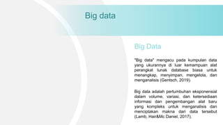 Big data
"Big data" mengacu pada kumpulan data
yang ukurannya di luar kemampuan alat
perangkat lunak database biasa untuk
menangkap, menyimpan, mengelola, dan
menganalisis (Gentsch, 2019).
Big Data
Big data adalah pertumbuhan eksponensial
dalam volume, variasi, dan ketersediaan
informasi dan pengembangan alat baru
yang kompleks untuk menganalisis dan
menciptakan makna dari data tersebut
(Lamb, Hair&Mc Daniel, 2017).
 