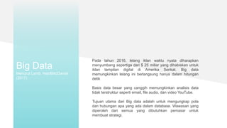 Big Data
Menurut Lamb, Hair&McDaniel
(2017)
Pada tahun 2016, lelang iklan waktu nyata diharapkan
menyumbang sepertiga dari $ 25 miliar yang dihabiskan untuk
iklan tampilan digital di Amerika Serikat. Big data
memungkinkan lelang ini berlangsung hanya dalam hitungan
detik
Basis data besar yang canggih memungkinkan analisis data
tidak terstruktur seperti email, file audio, dan video YouTube.
Tujuan utama dari Big data adalah untuk mengungkap pola
dan hubungan apa yang ada dalam database. Wawasan yang
diperoleh dari semua yang dibutuhkan pemasar untuk
membuat strategi.
 