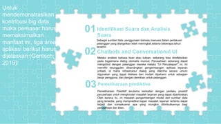 Cover
Pemeliharaan Prediktif adalah mode Pemodelan Prediktif yang sangat penting untuk
masa depan sektor jasa.
Sebagai sumber data, penggunaan bahasa manusia dalam perlakuan
pelanggan yang ditargetkan telah meningkat selama beberapa tahun
terakhir.
Identifikasi Suara dan Analisis
Suara
01
Pemeliharaan Prediktif terutama berkaitan dengan perilaku proaktif
perusahaan untuk menghindari masalah layanan yang dapat diperkirakan.
Oleh karena itu, ini masalah pengembangan model dari sumber data
yang tersedia, yang memprediksi kapan masalah layanan tertentu dapat
terjadi dan konsekuensi apa yang mungkin ditimbulkannya bagi
perusahaan dan klien.
Chatbots and Conversational UI02
Pemeliharaan prediktive03
Untuk
mendemonstrasikan
kontribusi big data
maka pemasar harus
memaksimalkan
manfaat ini, tiga area
aplikasi berikut harus
dijelaskan (Gentsch,
2019):
Melalui analisis bahasa lisan atau tulisan, sekarang bisa direfleksikan
pada bagaimana dialog otomatis muncul. Perusahaan sekarang dapat
mengobrol dengan pelanggan mereka melalui "UI Percakapan" ini. Ini
memiliki keunggulan dibandingkan pengembangan aplikasi layanan
pribadi, di mana infrastruktur dialog yang diterima secara umum
digunakan yang dapat diakses dan mudah dipahami untuk sebagian
besar pengguna, dan dengan demikian untuk pelanggan.
 