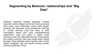 Database marketing melacak kebiasaan membeli
konsumen tertentu dengan cermat dan membuat produk
serta pesan yang disesuaikan secara tepat dengan
keinginan dan kebutuhan orang berdasarkan informasi
ini. Jumlah informasi yang luar biasa ini telah
menciptakan bidang baru yang menyebabkannya
kegembiraan yang luar biasa di antara analis
pemasaran (dan ahli matematika lainnya). Pengumpulan
dan analisis kumpulan data yang sangat besar disebut
Big Data. Dapat dikatakan bahwa ledakan data ini akan
sangat mengubah cara kita berpikir tentang perilaku
konsumen (Solomon, 2018).
Segmenting by Behavior: relationships and “Big
Data”
 