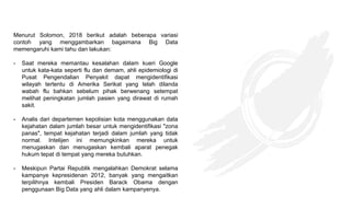 Menurut Solomon, 2018 berikut adalah beberapa variasi
contoh yang menggambarkan bagaimana Big Data
memengaruhi kami tahu dan lakukan:
- Saat mereka memantau kesalahan dalam kueri Google
untuk kata-kata seperti flu dan demam, ahli epidemiologi di
Pusat Pengendalian Penyakit dapat mengidentifikasi
wilayah tertentu di Amerika Serikat yang telah dilanda
wabah flu bahkan sebelum pihak berwenang setempat
melihat peningkatan jumlah pasien yang dirawat di rumah
sakit.
- Analis dari departemen kepolisian kota menggunakan data
kejahatan dalam jumlah besar untuk mengidentifikasi "zona
panas", tempat kejahatan terjadi dalam jumlah yang tidak
normal. Intelijen ini memungkinkan mereka untuk
menugaskan dan menugaskan kembali aparat penegak
hukum tepat di tempat yang mereka butuhkan.
- Meskipun Partai Republik mengalahkan Demokrat selama
kampanye kepresidenan 2012, banyak yang mengaitkan
terpilihnya kembali Presiden Barack Obama dengan
penggunaan Big Data yang ahli dalam kampanyenya.
 