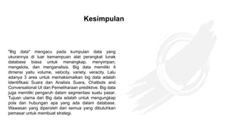 "Big data" mengacu pada kumpulan data yang
ukurannya di luar kemampuan alat perangkat lunak
database biasa untuk menangkap, menyimpan,
mengelola, dan menganalisis. Big data memiliki 4
dimensi yaitu volume, velocity, variety, veracity. Lalu
adanya 3 area untuk memaksimalkan big data adalah
Identifikasi Suara dan Analisis Suara, Chatbots and
Conversational UI dan Pemeliharaan prediktive. Big data
juga memiliki pengaruh dalam segmentasi suatu pasar.
Tujuan utama dari Big data adalah untuk mengungkap
pola dan hubungan apa yang ada dalam database.
Wawasan yang diperoleh dari semua yang dibutuhkan
pemasar untuk membuat strategi.
Kesimpulan
 