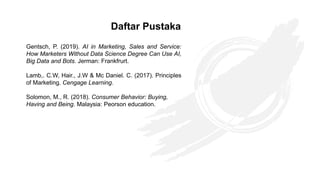 Gentsch, P. (2019). AI in Marketing, Sales and Service:
How Marketers Without Data Science Degree Can Use AI,
Big Data and Bots. Jerman: Frankfrurt.
Lamb,. C.W, Hair., J.W & Mc Daniel. C. (2017). Principles
of Marketing. Cengage Learning.
Solomon, M., R. (2018). Consumer Behavior: Buying,
Having and Being. Malaysia: Peorson education.
Daftar Pustaka
 