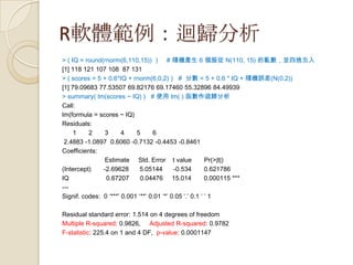 R軟體範例：迴歸分析
> ( IQ = round(rnorm(6,110,15)) ) # 隨機產生 6 個服從 N(110, 15) 的亂數，並四捨五入
[1] 118 121 107 108 87 131
> ( scores = 5 + 0.6*IQ + rnorm(6,0,2) ) # 分數 = 5 + 0.6 * IQ + 隨機誤差(N(0,2))
[1] 79.09683 77.53507 69.82176 69.17460 55.32896 84.49939
> summary( lm(scores ~ IQ) ) # 使用 lm( ) 函數作迴歸分析
Call:
lm(formula = scores ~ IQ)
Residuals:
1 2 3 4 5 6
2.4883 -1.0897 0.6060 -0.7132 -0.4453 -0.8461
Coefficients:
Estimate Std. Error t value Pr(>|t|)
(Intercept) -2.69628 5.05144 -0.534 0.621786
IQ 0.67207 0.04476 15.014 0.000115 ***
---
Signif. codes: 0 ‘***’ 0.001 ‘**’ 0.01 ‘*’ 0.05 ‘.’ 0.1 ‘ ’ 1
Residual standard error: 1.514 on 4 degrees of freedom
Multiple R-squared: 0.9826, Adjusted R-squared: 0.9782
F-statistic: 225.4 on 1 and 4 DF, p-value: 0.0001147
 