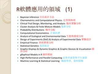 R軟體應用的領域 (1)
 Bayesian Inference 貝氏統計方法
 Chemometrics and Computational Physics 化學與物理
 Clinical Trial Design, Monitoring, and Analysis 臨床實驗分析
 Cluster Analysis & Finite Mixture Models 集群分析
 Probability Distributions 機率分配
 Computational Econometrics 計量經濟
 Analysis of Ecological and Environmental Data 生態與環境分析
 Design of Experiments (DoE) & Analysis of Experimental Data 實驗設計
 Empirical Finance 財政實務分析
 Statistical Genetics 基因統計
 Graphic Displays & Dynamic Graphics & Graphic Devices & Visualization 圖
形分析
 gRaphical Models in R 圖形模組
 High-Performance and Parallel Computing 高效率運算與平行運算
 Machine Learning & Statistical Learning 機器學習、資料探勘
 