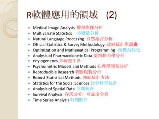 R軟體應用的領域 (2)
 Medical Image Analysis 醫學影像分析
 Multivariate Statistics 多變量分析
 Natural Language Processing 自然語言分析
 Official Statistics & Survey Methodology 政府統計與調查
 Optimization and Mathematical Programming 函數最佳化
 Analysis of Pharmacokinetic Data 藥物動力學分析
 Phylogenetics 系統發生學
 Psychometric Models and Methods 心理學測量分析
 Reproducible Research 實驗複製分析
 Robust Statistical Methods 強韌統計方法
 Statistics for the Social Sciences 社會科學統計
 Analysis of Spatial Data 空間統計
 Survival Analysis 存活分析、可靠度分析
 Time Series Analysis 時間數列
 