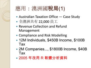 應用：澳洲國稅局(1)
 Australian Taxation Office — Case Study
 全澳洲共有 22,000 員工
 Revenue Collection and Refund
Management
 Compliance and Risk Modelling
 12M Individuals, $450B Income, $100B
Tax
 2M Companies..., $1800B Income, $40B
Tax
 2005 年改用 R 軟體分析資料
 