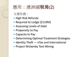 應用：澳洲國稅局(2)
主要任務：
 High Risk Refunds
 Required to Lodge ($110M)
 Assessing Levels of Debt
 Propensity to Pay
 Capacity to Pay
 Determining Optimal Treatment Strategies
 Identity Theft — eTax and International
 Project Wickenby Text Mining
 