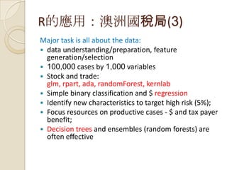 R的應用：澳洲國稅局(3)
Major task is all about the data:
 data understanding/preparation, feature
generation/selection
 100,000 cases by 1,000 variables
 Stock and trade:
glm, rpart, ada, randomForest, kernlab
 Simple binary classification and $ regression
 Identify new characteristics to target high risk (5%);
 Focus resources on productive cases - $ and tax payer
benefit;
 Decision trees and ensembles (random forests) are
often effective
 