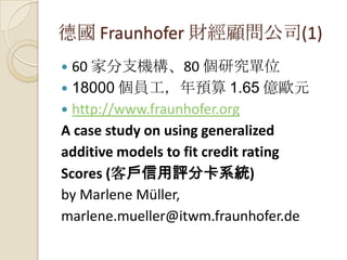 德國 Fraunhofer 財經顧問公司(1)
 60 家分支機構、80 個研究單位
 18000 個員工，年預算 1.65 億歐元
 http://www.fraunhofer.org
A case study on using generalized
additive models to fit credit rating
Scores (客戶信用評分卡系統)
by Marlene Müller,
marlene.mueller@itwm.fraunhofer.de
 