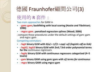 德國 Fraunhofer顧問公司(3)
使用的 R 套件：
Two main approaches for GAM in
 - gam::gam; backfitting with local scoring (Hastie and Tibshirani;
1990)
 - mgcv::gam ; penalized regression splines (Wood; 2006)
; compare these procedures under the default settings of gam::gam
and mgcv::gam
Competing estimators:
 - logit binary GLM with G(u) = 1/{1 + exp(−u)} (logistic cdf as link)
 - logit2, logit3 binary GLM with 2nd / 3rd order polynomial terms
for the continuous regressors
 - logitc binary GLM with continuous regressors categorized (4–5
levels)
 - gam binary GAM using gam::gam with s() terms for continuous
 - mgcv binary GAM using mgcv::gam
 