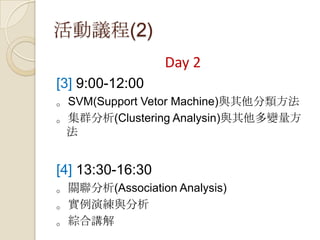 活動議程(2)
Day 2
[3] 9:00-12:00
。SVM(Support Vetor Machine)與其他分類方法
。集群分析(Clustering Analysin)與其他多變量方
法
[4] 13:30-16:30
。關聯分析(Association Analysis)
。實例演練與分析
。綜合講解
 