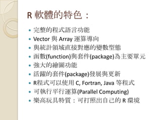 R 軟體的特色：
 完整的程式語言功能
 Vector 與 Array 運算導向
 與統計領域直接對應的變數型態
 函數(function)與套件(package)為主要單元
 強大的繪圖功能
 活躍的套件(package)發展與更新
 R程式可以使用 C, Fortran, Java 等程式
 可執行平行運算(Parallel Computing)
 樂高玩具特質：可打照出自己的 R 環境
 