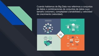 Cuando hablamos de Big Data nos referimos a conjuntos
de datos o combinaciones de conjuntos de datos cuyo
tamaño (volumen), complejidad (variabilidad) y velocidad
de crecimiento (velocidad).
 