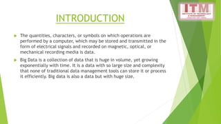 INTRODUCTION
 The quantities, characters, or symbols on which operations are
performed by a computer, which may be stored and transmitted in the
form of electrical signals and recorded on magnetic, optical, or
mechanical recording media is data.
 Big Data is a collection of data that is huge in volume, yet growing
exponentially with time. It is a data with so large size and complexity
that none of traditional data management tools can store it or process
it efficiently. Big data is also a data but with huge size.
 