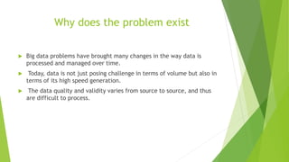 Why does the problem exist
 Big data problems have brought many changes in the way data is
processed and managed over time.
 Today, data is not just posing challenge in terms of volume but also in
terms of its high speed generation.
 The data quality and validity varies from source to source, and thus
are difficult to process.
 
