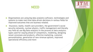 NEED
 Organizations are using big data analytics software, technologies and
systems to make real-time data-driven decisions in various fields for
improved outcomes that are business-related.
 Insurance, banks, health care providers, the government’s social
security networks, nuclear physics, traffic management and literally
any field all use Big Data analytics in the process of data analytics
types used for staying ahead of competitors, modelling, designing
newer processes and products, effective marketing, customer
personalization, generation of new revenue options, improved
operational efficiency and more
 