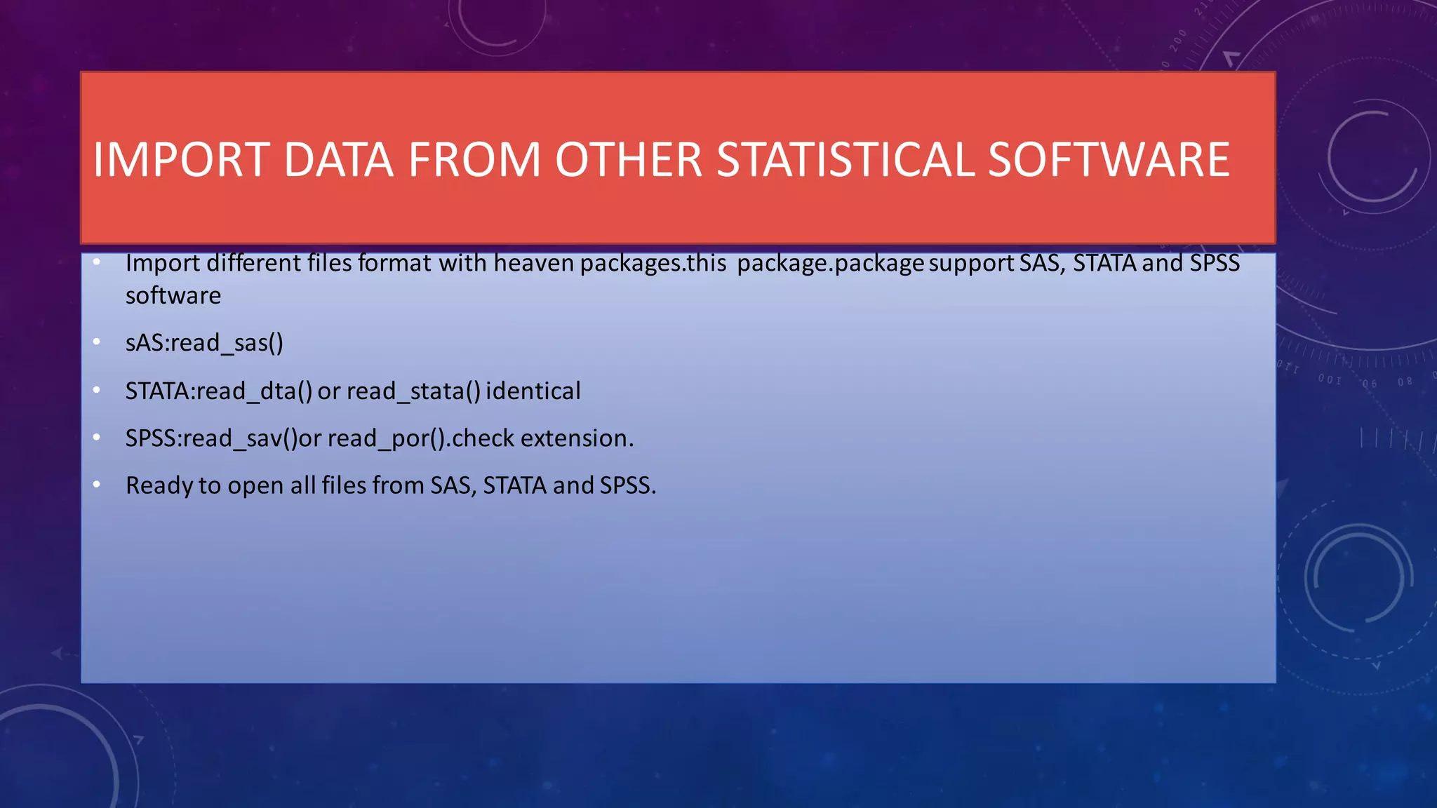IMPORT DATA FROM OTHER STATISTICAL SOFTWARE
• Import different files format with heaven packages.this package.packagesupport SAS, STATA and SPSS
software
• sAS:read_sas()
• STATA:read_dta() or read_stata() identical
• SPSS:read_sav()or read_por().check extension.
• Ready to open all files from SAS, STATA and SPSS.
 