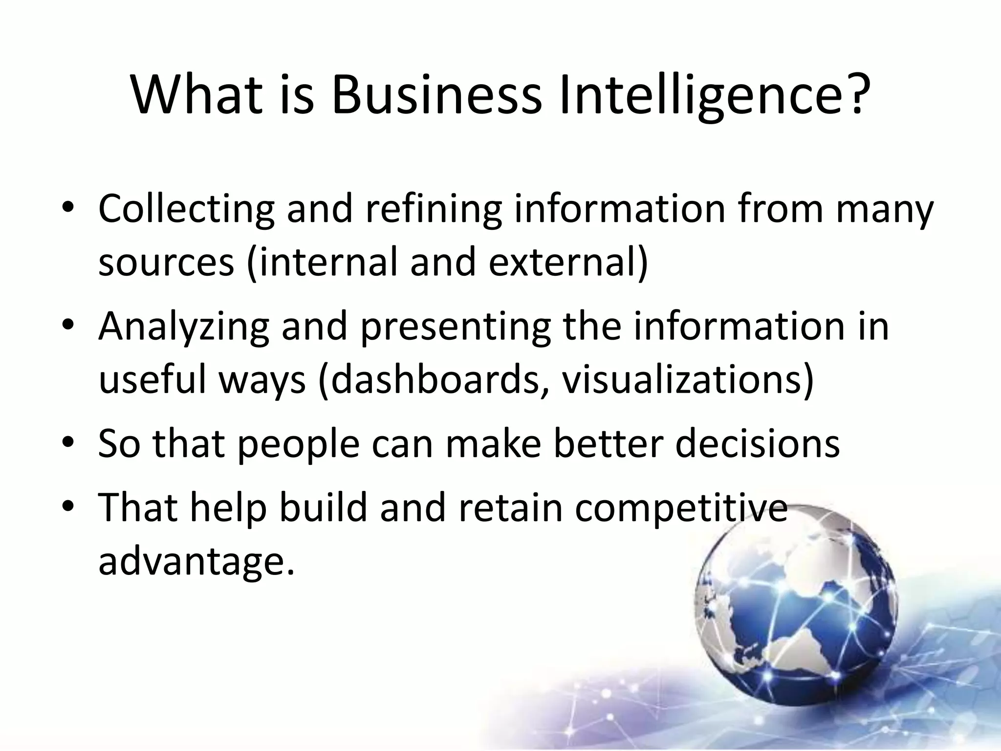 What is Business Intelligence?
• Collecting and refining information from many
sources (internal and external)
• Analyzing and presenting the information in
useful ways (dashboards, visualizations)
• So that people can make better decisions
• That help build and retain competitive
advantage.
 