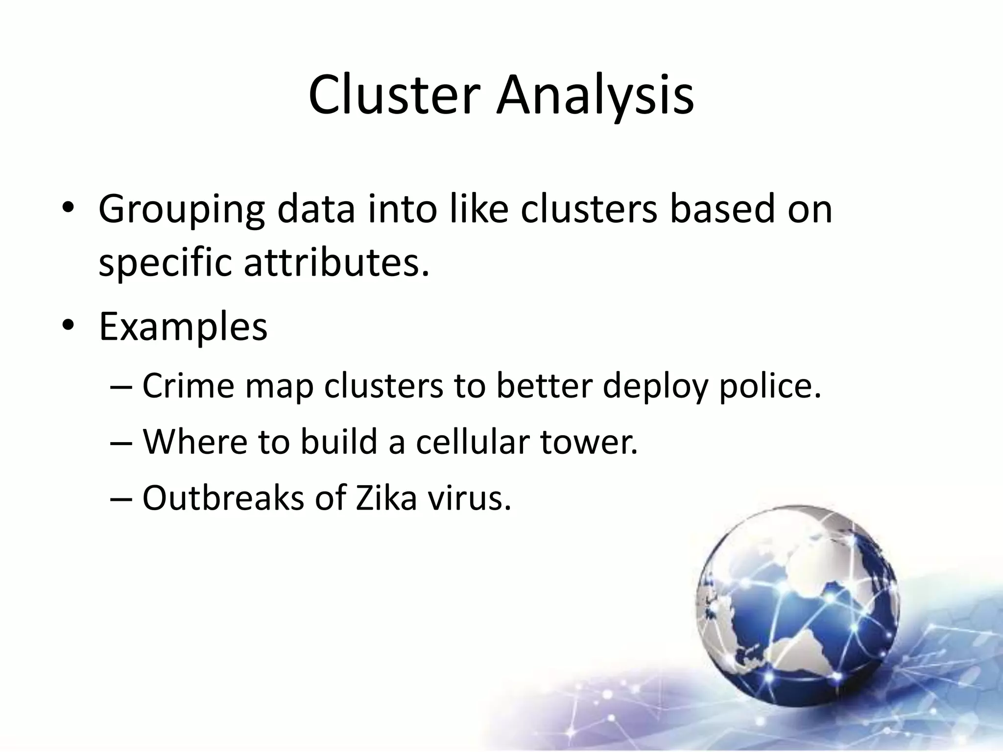 Cluster Analysis
• Grouping data into like clusters based on
specific attributes.
• Examples
– Crime map clusters to better deploy police.
– Where to build a cellular tower.
– Outbreaks of Zika virus.
 
