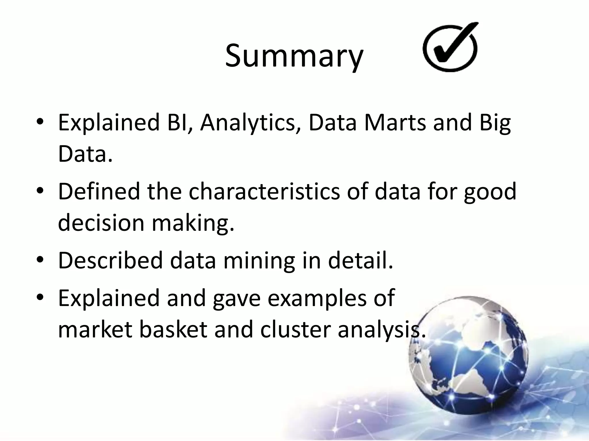 Summary
• Explained BI, Analytics, Data Marts and Big
Data.
• Defined the characteristics of data for good
decision making.
• Described data mining in detail.
• Explained and gave examples of
market basket and cluster analysis.
 