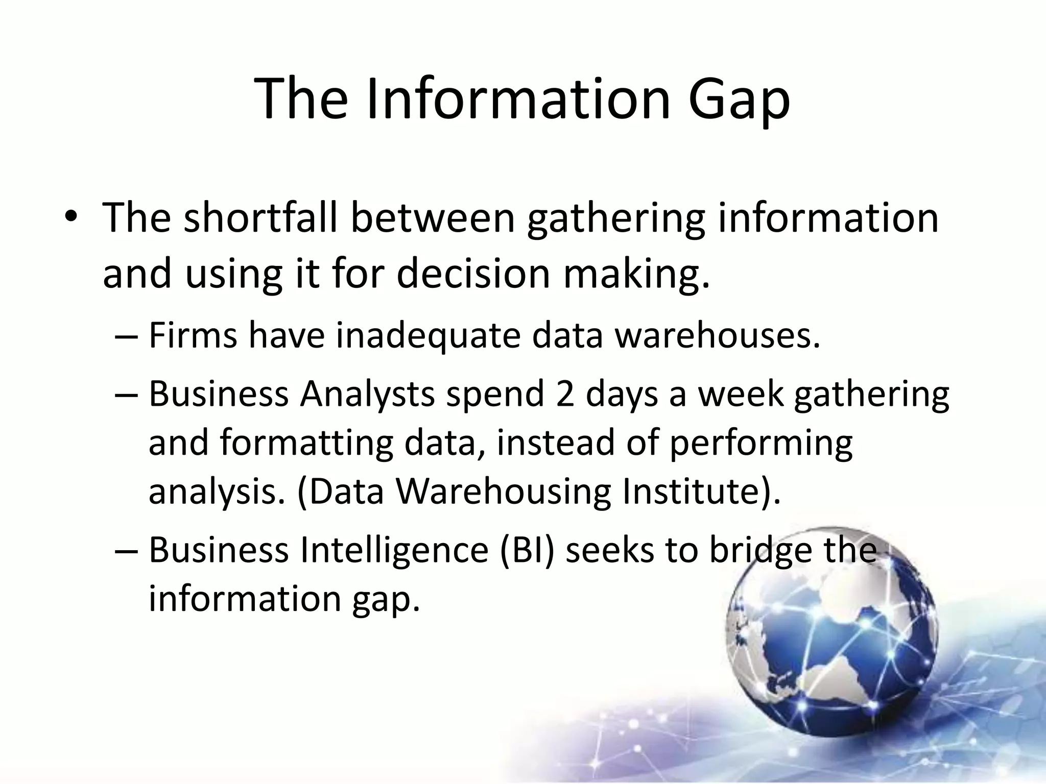 The Information Gap
• The shortfall between gathering information
and using it for decision making.
– Firms have inadequate data warehouses.
– Business Analysts spend 2 days a week gathering
and formatting data, instead of performing
analysis. (Data Warehousing Institute).
– Business Intelligence (BI) seeks to bridge the
information gap.
 