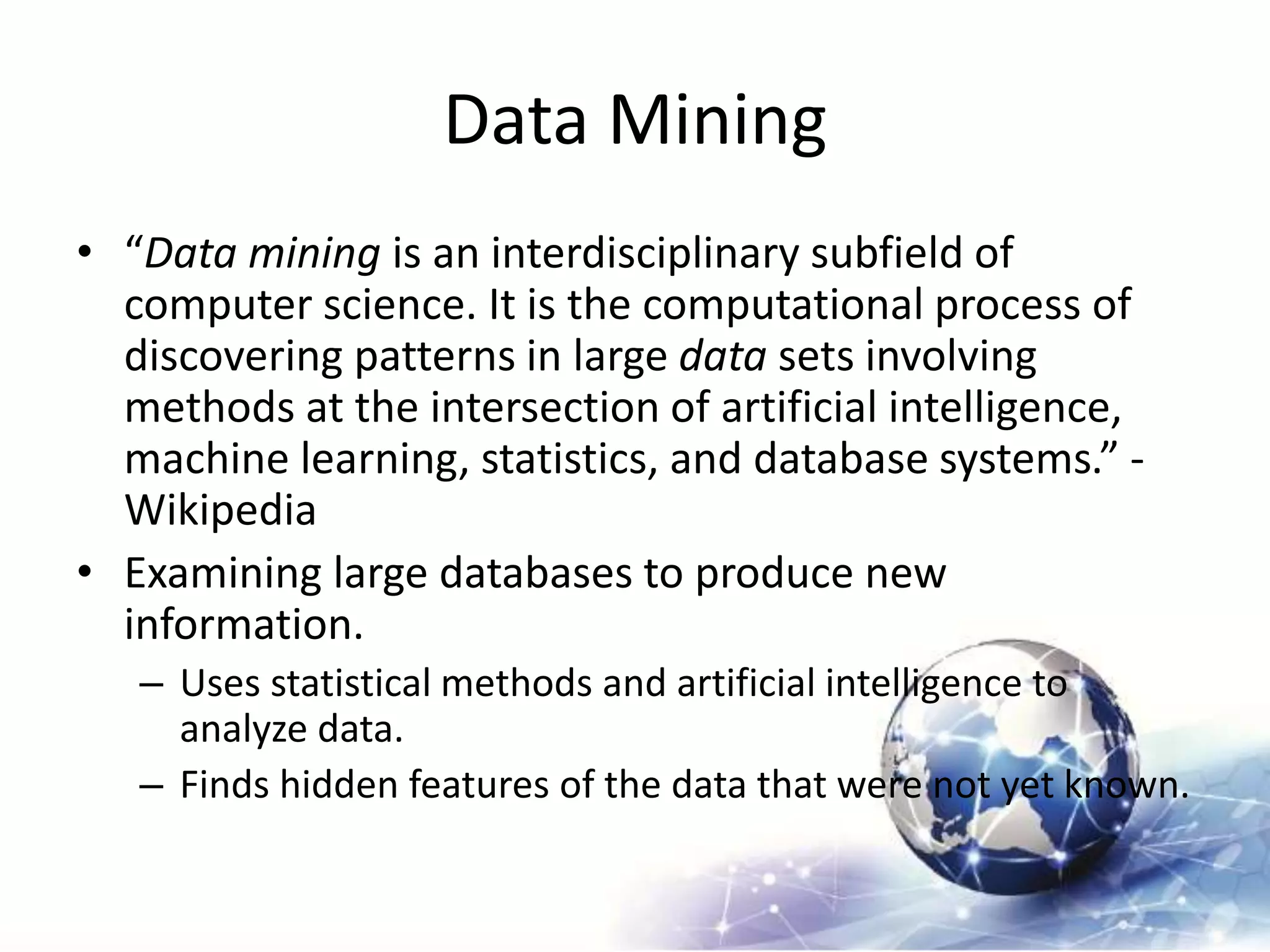 Data Mining
• “Data mining is an interdisciplinary subfield of
computer science. It is the computational process of
discovering patterns in large data sets involving
methods at the intersection of artificial intelligence,
machine learning, statistics, and database systems.” -
Wikipedia
• Examining large databases to produce new
information.
– Uses statistical methods and artificial intelligence to
analyze data.
– Finds hidden features of the data that were not yet known.
 