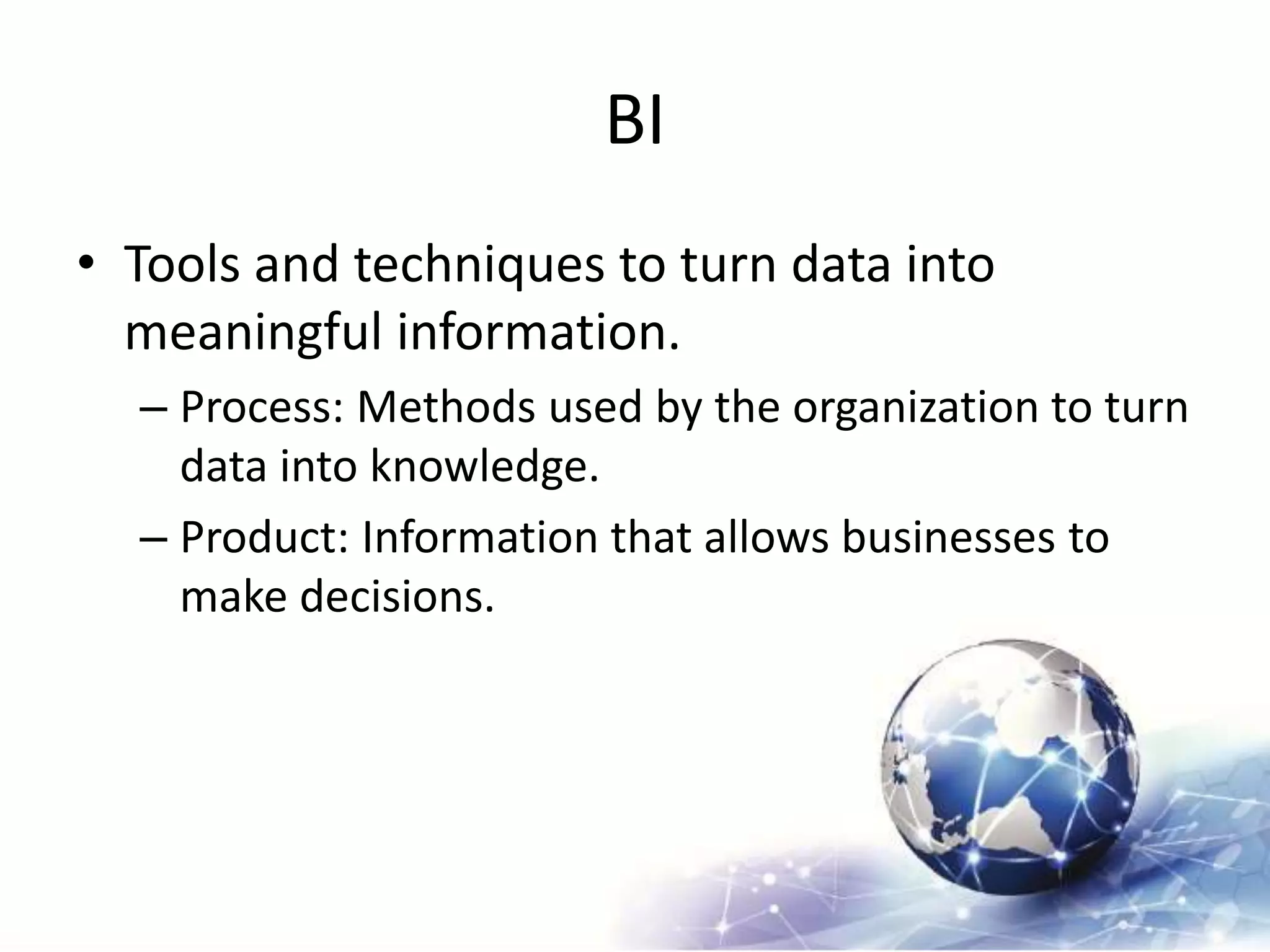 BI
• Tools and techniques to turn data into
meaningful information.
– Process: Methods used by the organization to turn
data into knowledge.
– Product: Information that allows businesses to
make decisions.
 