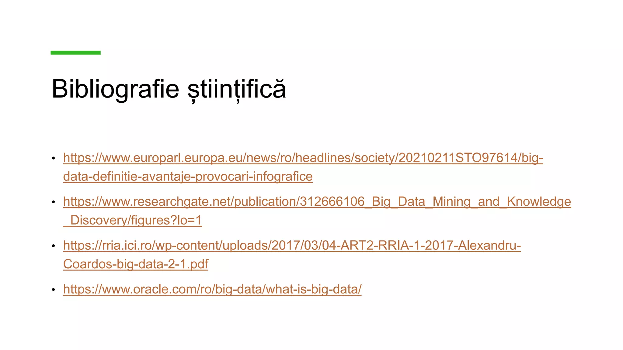 Bibliografie științifică
• https://www.europarl.europa.eu/news/ro/headlines/society/20210211STO97614/big-
data-definitie-avantaje-provocari-infografice
• https://www.researchgate.net/publication/312666106_Big_Data_Mining_and_Knowledge
_Discovery/figures?lo=1
• https://rria.ici.ro/wp-content/uploads/2017/03/04-ART2-RRIA-1-2017-Alexandru-
Coardos-big-data-2-1.pdf
• https://www.oracle.com/ro/big-data/what-is-big-data/
 