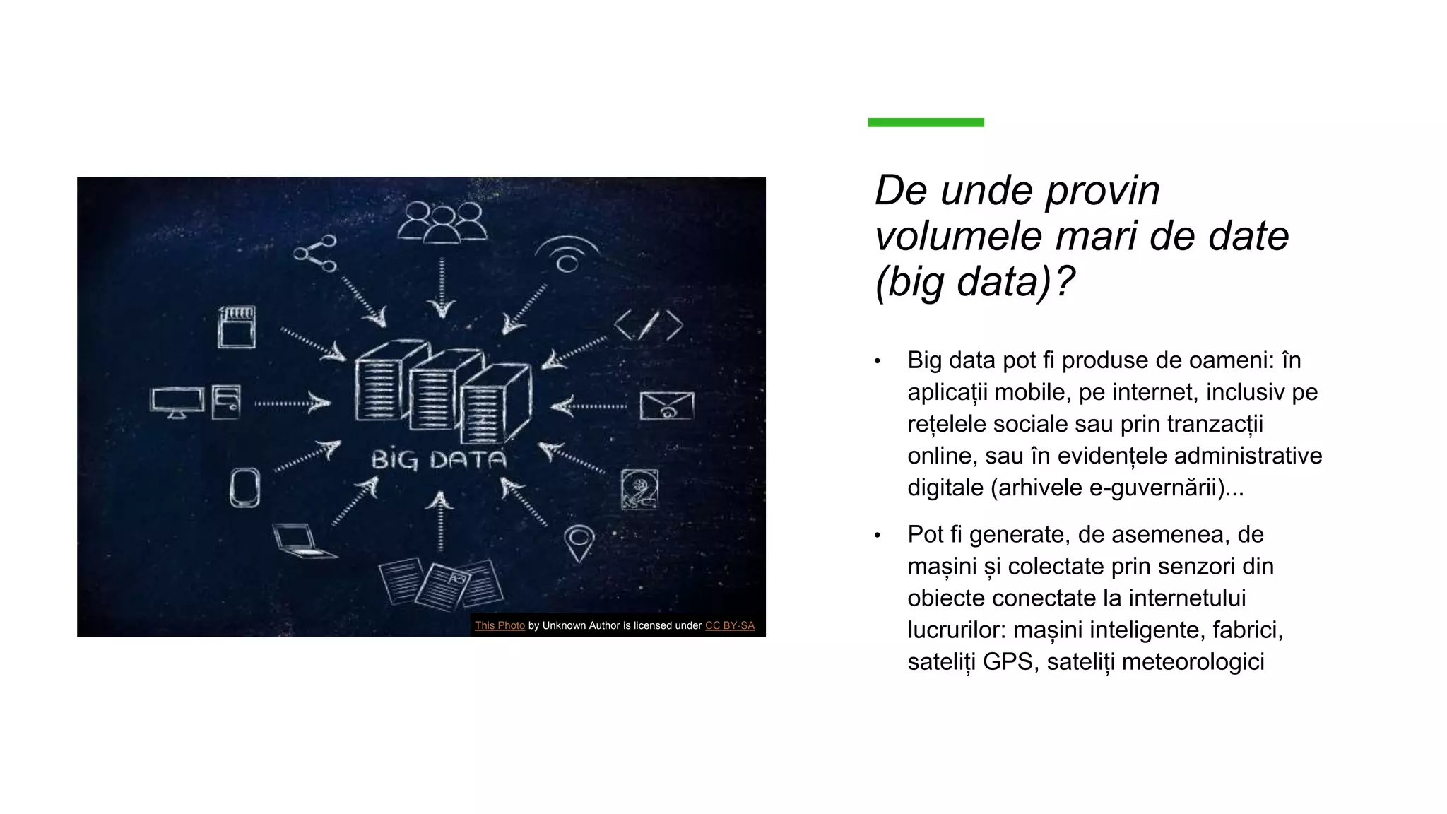 De unde provin
volumele mari de date
(big data)?
• Big data pot fi produse de oameni: în
aplicații mobile, pe internet, inclusiv pe
rețelele sociale sau prin tranzacții
online, sau în evidențele administrative
digitale (arhivele e-guvernării)...
• Pot fi generate, de asemenea, de
mașini și colectate prin senzori din
obiecte conectate la internetului
lucrurilor: mașini inteligente, fabrici,
sateliți GPS, sateliți meteorologici
This Photo by Unknown Author is licensed under CC BY-SA
 