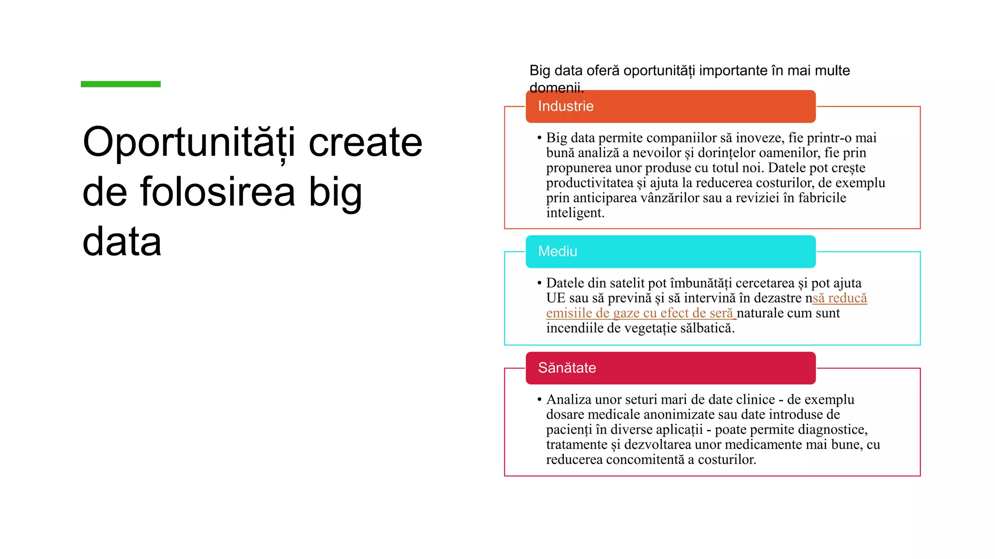 Oportunități create
de folosirea big
data
• Big data permite companiilor să inoveze, fie printr-o mai
bună analiză a nevoilor și dorințelor oamenilor, fie prin
propunerea unor produse cu totul noi. Datele pot crește
productivitatea și ajuta la reducerea costurilor, de exemplu
prin anticiparea vânzărilor sau a reviziei în fabricile
inteligent.
Industrie
• Datele din satelit pot îmbunătăți cercetarea și pot ajuta
UE sau să prevină și să intervină în dezastre nsă reducă
emisiile de gaze cu efect de seră naturale cum sunt
incendiile de vegetație sălbatică.
Mediu
• Analiza unor seturi mari de date clinice - de exemplu
dosare medicale anonimizate sau date introduse de
pacienți în diverse aplicații - poate permite diagnostice,
tratamente și dezvoltarea unor medicamente mai bune, cu
reducerea concomitentă a costurilor.
Sănătate
Big data oferă oportunități importante în mai multe
domenii.
 