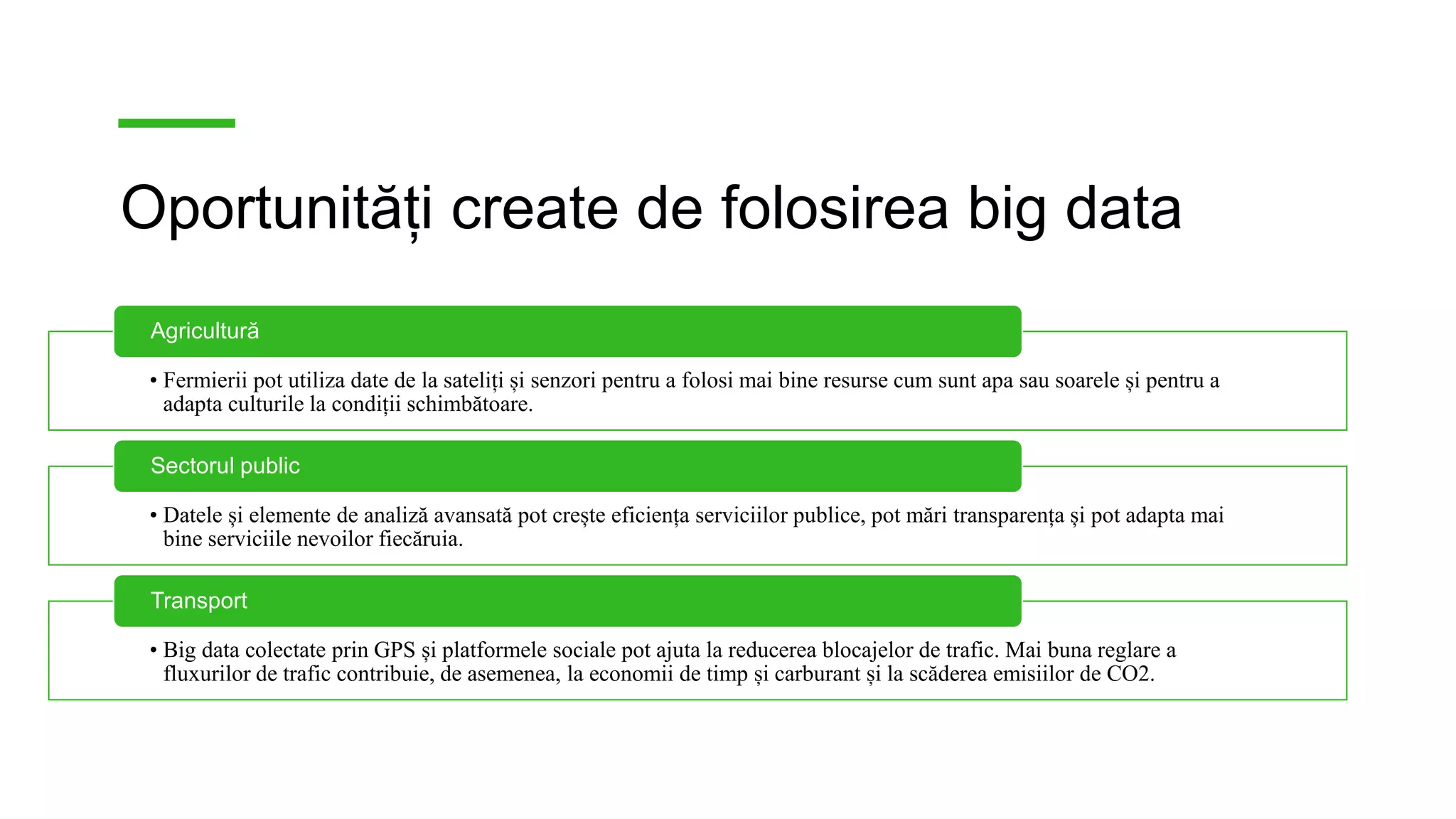 Oportunități create de folosirea big data
• Fermierii pot utiliza date de la sateliți și senzori pentru a folosi mai bine resurse cum sunt apa sau soarele și pentru a
adapta culturile la condiții schimbătoare.
Agricultură
• Datele și elemente de analiză avansată pot crește eficiența serviciilor publice, pot mări transparența și pot adapta mai
bine serviciile nevoilor fiecăruia.
Sectorul public
• Big data colectate prin GPS și platformele sociale pot ajuta la reducerea blocajelor de trafic. Mai buna reglare a
fluxurilor de trafic contribuie, de asemenea, la economii de timp și carburant și la scăderea emisiilor de CO2.
Transport
 