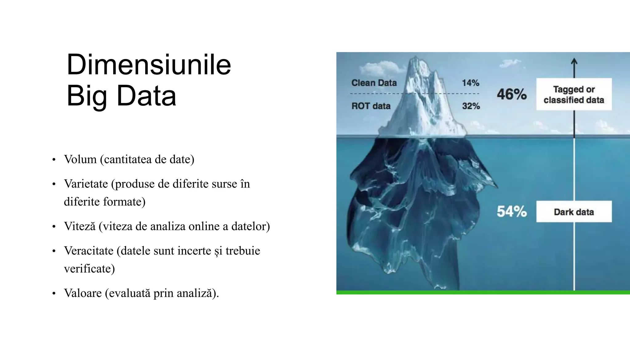 Dimensiunile
Big Data
• Volum (cantitatea de date)
• Varietate (produse de diferite surse în
diferite formate)
• Viteză (viteza de analiza online a datelor)
• Veracitate (datele sunt incerte și trebuie
verificate)
• Valoare (evaluată prin analiză).
 