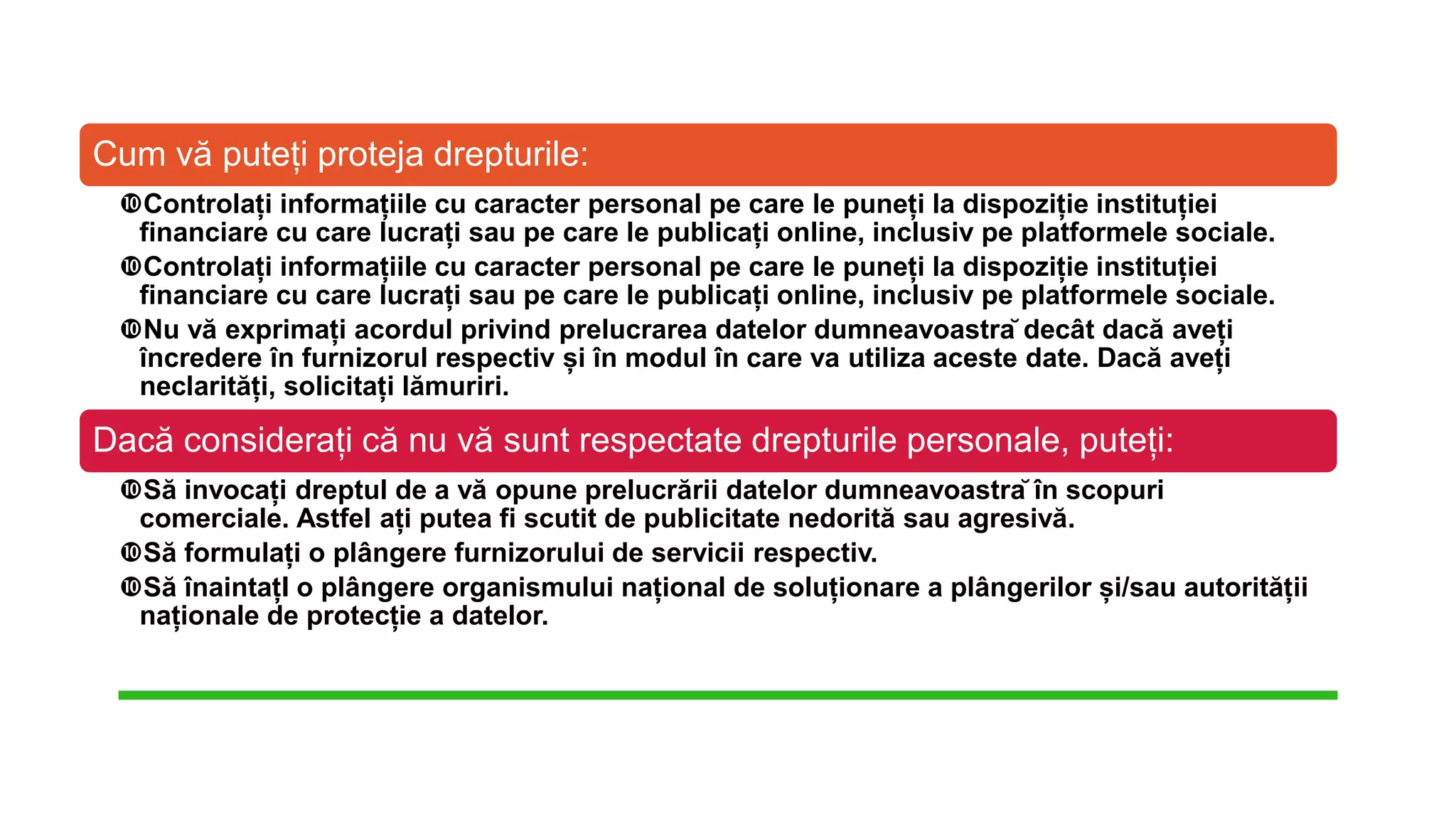 Cum vă puteți proteja drepturile:
Controlați informațiile cu caracter personal pe care le puneți la dispoziție instituției
financiare cu care lucrați sau pe care le publicați online, inclusiv pe platformele sociale.
Controlați informațiile cu caracter personal pe care le puneți la dispoziție instituției
financiare cu care lucrați sau pe care le publicați online, inclusiv pe platformele sociale.
Nu vă exprimați acordul privind prelucrarea datelor dumneavoastră decât dacă aveți
încredere în furnizorul respectiv și în modul în care va utiliza aceste date. Dacă aveți
neclarități, solicitați lămuriri.
Dacă considerați că nu vă sunt respectate drepturile personale, puteți:
Să invocați dreptul de a vă opune prelucrării datelor dumneavoastră în scopuri
comerciale. Astfel ați putea fi scutit de publicitate nedorită sau agresivă.
Să formulați o plângere furnizorului de servicii respectiv.
Să înaintațI o plângere organismului național de soluționare a plângerilor și/sau autorității
naționale de protecție a datelor.
 
