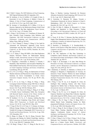 Big Data Service Architecture: A Survey 403
[66] P. Mell, T. Grance, The NIST Definition of Cloud Computing,
NIST Special Publication 800-145, September, 2011.
[68] M. Armbrust, A. Fox, R. Griffith, A. D. Joseph, R. Katz, A.
Konwinski, G. Lee, D. Patterson, A. Rabkin, I. Stoica, M.
Zaharia, A View of Cloud Computing, Communications of
the ACM, Vol. 53, No. 4, pp. 50-58, April, 2010.
[68] M. Arostegi, A. Torre-Bastida, M. N. Bilbao, J. D. Ser, A
Heuristic Approach to the Multicriteria Design of IaaS Cloud
Infrastructures for Big Data Applications, Expert Systems,
Vol. 35, No. 5, pp. 1-12, October, 2018.
[69] L. Wang, J. Tao, M. Kunze, A. C. Castellanos, D. Kramer, W.
Karl, Scientific Cloud Computing: Early Definition and
Experience, 10th IEEE International Conference on High
Performance Computing and Communications (HPCC),
Dalian, China, 2008, pp. 825-830.
[70] I. L. Yen, F. Bastani, Y. Huang, Y. Zhang, X. Yao, SaaS for
Automated Job Performance Appraisals Using Service
Technologies and Big Data Analytics, IEEE International
Conference on Web Services (ICWS), Honolulu, HI, USA,
2017, pp. 412-419.
[72] L. Li, Y. Zhang, Y. Ding, MT-DIPS: a New Data Duplication
Integrity Protection Scheme for Multi-tenants Sharing
Storage in SaaS, International Journal of Grid and Utility
Computing, Vol. 9, No. 1, pp. 26-36, February, 2018.
[72] Y. Verginadis, I. Patiniotakis, G. Mentzas, S. Veloudis, I.
Paraskakis, Data Distribution and Encryption Modelling for
PaaS-enabled Cloud Security, IEEE International Conference
on Cloud Computing Technology and Science (CloudCom),
Luxembourg, 2016, pp. 497-502.
[73] H. Li, W. Li, H. Wang, J. Wang, An Optimization of Virtual
Machine Selection and Placement by Using Memory Content
Similarity for Server Consolidation in Cloud, Future
Generation Computer Systems, Vol. 84, pp. 98-107, July,
2018.
[74] H. Li, W. Li, Q. Feng, S. Zhang, H. Wang, J. Wang,
Leveraging Content Similarity among VMI Files to Allocate
Virtual Machines in Cloud, Future Generation Computer
Systems, Vol. 79, pp. 528-542, February, 2018.
[75] T.-Y. Wu, C.-M. Chen, K.-H. Wang, C. Meng, E. K. Wang,
A Provably Secure Certificateless Public Key Encryption
with Keyword Search, Journal of the Chinese Institute of
Engineers, Vol. 42, No. 1, pp. 20-28, January, 2019.
[76] M. Sookhak, F. R. Yu, A. Y. Zomaya, Auditing Big Data
Storage in Cloud Computing Using Divide and Conquer
Tables, IEEE Transactions on Parallel and Distributed
Systems, Vol. 29, No. 5, pp. 999-1012, May, 2018.
[77] T. Yang, H. Pen, W. Li, D. Yuan, A. Y. Zomaya, An Energy-
Efficient Storage Strategy for Cloud Datacenters Based on
Variable K-Coverage of a Hypergraph, IEEE Transactions on
Parallel and Distributed Systems, Vol. 28, No. 12, pp. 3344-
3355, December, 2017.
[78] Q. Zhang, Q. Zhang, W. Shi, H. Zhong, Firework: Data
Processing and Sharing for Hybrid Cloud-Edge Analytics,
IEEE Transactions on Parallel and Distributed Systems, Vol.
29, No. 9, pp. 2004-2017, September, 2018.
[79] J. B. Wang, J. Wang, Y. Wu, J. Y. Wang, H. Zhu, M. Lin, J.
Wang, A Machine Learning Framework for Resource
Allocation Assisted by Cloud Computing, IEEE Network, Vol.
32, No. 2, pp. 144-151, March-April, 2018.
[80] A. Ezenwoke, O. Daramola, M. Adigun, Towards a
Visualization Framework for Service Selection in Cloud E-
Marketplaces, IEEE 13th World Congress on Services,
Honolulu, HI, USA, 2017, pp. 122-129.
[81] N. Fikri, M. Rida, N. Abghour, K. Moussaid, A. E. Omri,
BigData and Regulation in High Frequency Trading,
Proceedings of the International Conference on Cloud and
Big Data Computing (ICCBDC), London, UK, 2017, pp. 45-
49.
[82] S. Tiwari, H. M. Wee, Y. Daryanto, Big Data Analytics in
Supply Chain Management between 2010 and 2016: Insights
to Industries, Computers & Industrial Engineering, Vol. 115,
pp. 319-330, January, 2018.
[83] A. Kamilaris, A. Kartakoullis, F. X. Prenafeta-Boldú, A
Review on the Practice of Big Data Analysis in Agriculture,
Computers and Electronics in Agriculture, Vol. 143, pp. 23-
37, December, 2017.
[84] X. Du, The Application of Big Data Technology in
Competitive Sports Research, International Conference on
Geo-Spatial Knowledge and Intelligence (GSKI), Chiang Mai,
Thailand, 2017, pp. 466-471.
[85] N. Singh, C. B. Kaverappa, J. D. Joshi, Data Mining for
Prevention of Crimes, International Conference on Human
Interface and the Management of Information (HIMI), Las
Vegas, NV, USA, 2018, pp. 705-717.
[86] I. Kalamaras, A. Zamichos, A. Salamanis, A. Drosou, D. D.
Kehagias, G. Margaritis, S. Papadopoulos, D. Tzovaras, An
Interactive Visual Analytics Platform for Smart Intelligent
Transportation Systems Management, IEEE Transactions on
Intelligent Transportation Systems, Vol. 19, No. 2, pp. 487-
496, February, 2018.
[87] J. Wang, Y. Gao, W. Liu, A. K. Sangaiah, H. J. Kim, An
Intelligent Data Gathering Schema with Data Fusion
Supported for Mobile Sink in Wireless Sensor Networks,
International Journal of Distributed Sensor Networks, Vol.
15, No. 3, pp. 1-9, March, 2019.
[88] J. Wang, X. Gu, W. Liu, A. K. Sangaiah, H.-J. Kim, An
Empower Hamilton Loop Based Data Collection Algorithm
with mobile Agent for WSNs, Human-centric Computing and
Information Sciences, Vol. 9, No. 1, Article 18, May, 2019.
[89] J. Zhang, C. Wu, D. Yang, Y. Chen, X. Meng, HSCS: A
Hybrid Shared Cache Scheduling Scheme for Multi-
programmed Workloads, Frontiers of Computer Science, Vol.
12, No. 6, pp. 1090-1104, December, 2018.
[90] Y. Chen, J. Wang, R. Xia, Q. Zhang, Z. Cao, K. Yang, The
Visual Object Tracking Algorithm Research Based on
Adaptive Combination Kernel, Journal of Ambient
Intelligence and Humanized Computing, Vol. 10, No. 12, pp.
4855-4867, December, 2019.
[91] Y. Chen, J. Wang, S. Liu, X. Chen, J. Xiong, J. Xie, K. Yang,
Multiscale Fast Correlation Filtering Tracking Algorithm
Based on a Feature Fusion Model, Concurrency and
Computation-Parctice and Experience, October, 2019, DOI:
 