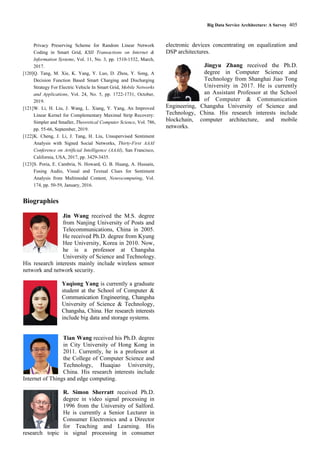 Big Data Service Architecture: A Survey 405
Privacy Preserving Scheme for Random Linear Network
Coding in Smart Grid, KSII Transactions on Internet &
Information Systems, Vol. 11, No. 3, pp. 1510-1532, March,
2017.
[120]Q. Tang, M. Xie, K. Yang, Y. Luo, D. Zhou, Y. Song, A
Decision Function Based Smart Charging and Discharging
Strategy For Electric Vehicle In Smart Grid, Mobile Networks
and Applications, Vol. 24, No. 5, pp. 1722-1731, October,
2019.
[121]W. Li, H. Liu, J. Wang, L. Xiang, Y. Yang, An Improved
Linear Kernel for Complementary Maximal Strip Recovery:
Simpler and Smaller, Theoretical Computer Science, Vol. 786,
pp. 55-66, September, 2019.
[122]K. Cheng, J. Li, J. Tang, H. Liu, Unsupervised Sentiment
Analysis with Signed Social Networks, Thirty-First AAAI
Conference on Artificial Intelligence (AAAI), San Francisco,
California, USA, 2017, pp. 3429-3435.
[123]S. Poria, E. Cambria, N. Howard, G. B. Huang, A. Hussain,
Fusing Audio, Visual and Textual Clues for Sentiment
Analysis from Multimodal Content, Neurocomputing, Vol.
174, pp. 50-59, January, 2016.
Biographies
Jin Wang received the M.S. degree
from Nanjing University of Posts and
Telecommunications, China in 2005.
He received Ph.D. degree from Kyung
Hee University, Korea in 2010. Now,
he is a professor at Changsha
University of Science and Technology.
His research interests mainly include wireless sensor
network and network security.
Yaqiong Yang is currently a graduate
student at the School of Computer &
Communication Engineering, Changsha
University of Science & Technology,
Changsha, China. Her research interests
include big data and storage systems.
Tian Wang received his Ph.D. degree
in City University of Hong Kong in
2011. Currently, he is a professor at
the College of Computer Science and
Technology, Huaqiao University,
China. His research interests include
Internet of Things and edge computing.
R. Simon Sherratt received Ph.D.
degree in video signal processing in
1996 from the University of Salford.
He is currently a Senior Lecturer in
Consumer Electronics and a Director
for Teaching and Learning. His
research topic is signal processing in consumer
electronic devices concentrating on equalization and
DSP architectures.
Jingyu Zhang received the Ph.D.
degree in Computer Science and
Technology from Shanghai Jiao Tong
University in 2017. He is currently
an Assistant Professor at the School
of Computer & Communication
Engineering, Changsha University of Science and
Technology, China. His research interests include
blockchain, computer architecture, and mobile
networks.
 